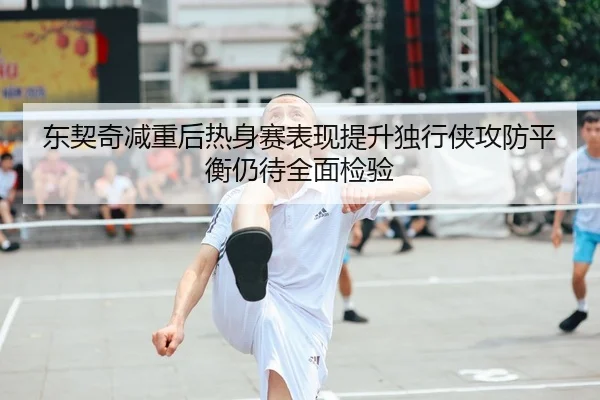 东契奇减重后热身赛表现提升独行侠攻防平衡仍待全面检验