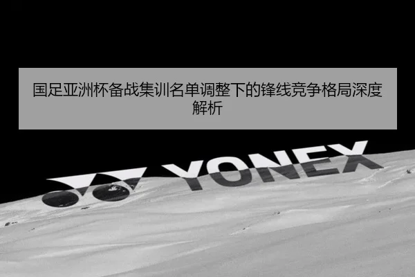 国足亚洲杯备战集训名单调整下的锋线竞争格局深度解析